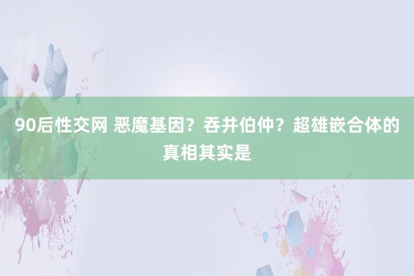 90后性交网 恶魔基因？吞并伯仲？超雄嵌合体的真相其实是