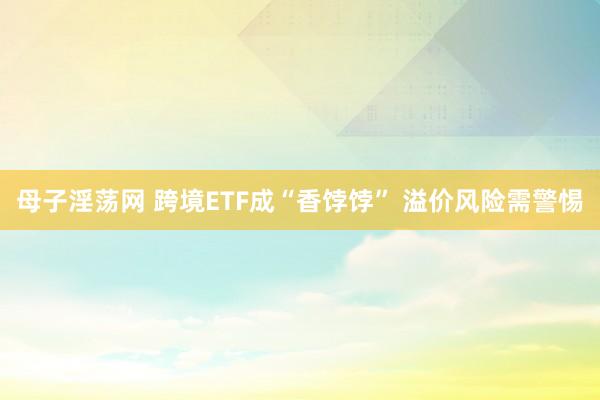 母子淫荡网 跨境ETF成“香饽饽” 溢价风险需警惕