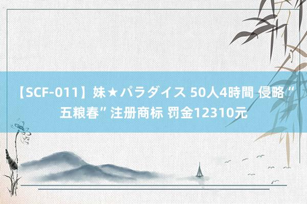 【SCF-011】妹★パラダイス 50人4時間 侵略“五粮春”注册商标 罚金12310元