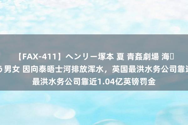 【FAX-411】ヘンリー塚本 夏 青姦劇場 海・山・川 ハマり狂う男女 因向泰晤士河排放浑水，英国最洪水务公司靠近1.04亿英镑罚金