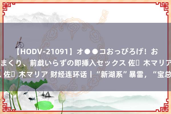【HODV-21091】オ●●コおっぴろげ！お姉ちゃん 四六時中濡れまくり、前戯いらずの即挿入セックス 佐々木マリア 财经连环话丨“新湖系”暴雷，“宝总原型”遇困
