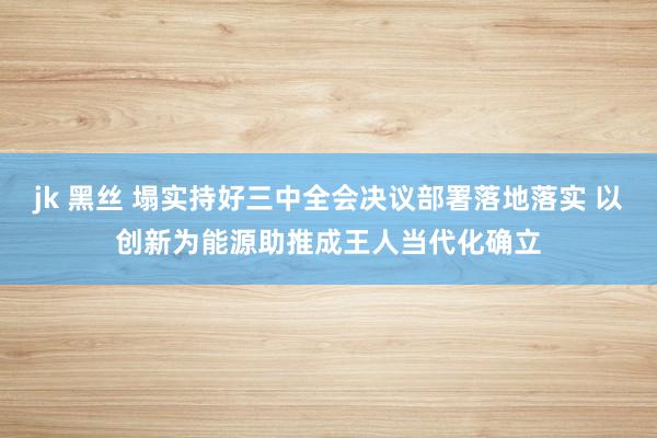 jk 黑丝 塌实持好三中全会决议部署落地落实 以创新为能源助推成王人当代化确立