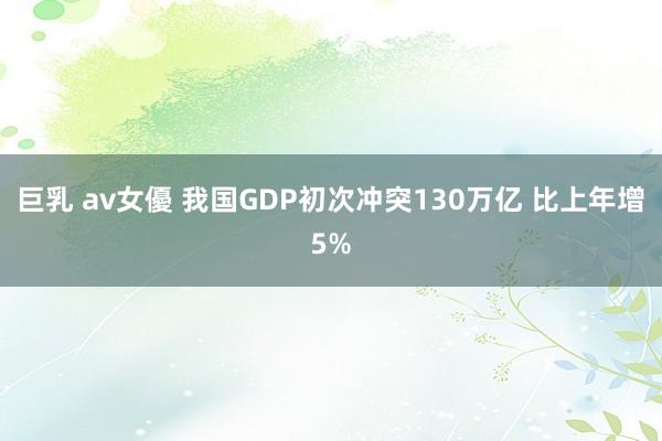 巨乳 av女優 我国GDP初次冲突130万亿 比上年增5%