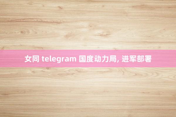 女同 telegram 国度动力局， 进军部署