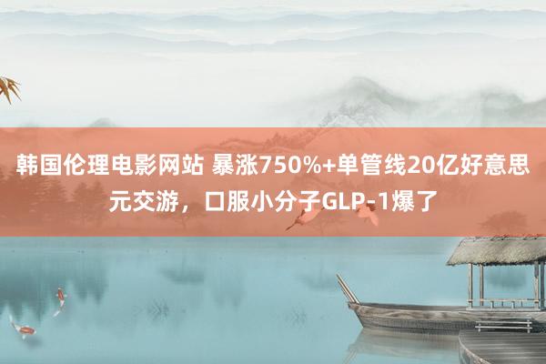 韩国伦理电影网站 暴涨750%+单管线20亿好意思元交游，口服小分子GLP-1爆了