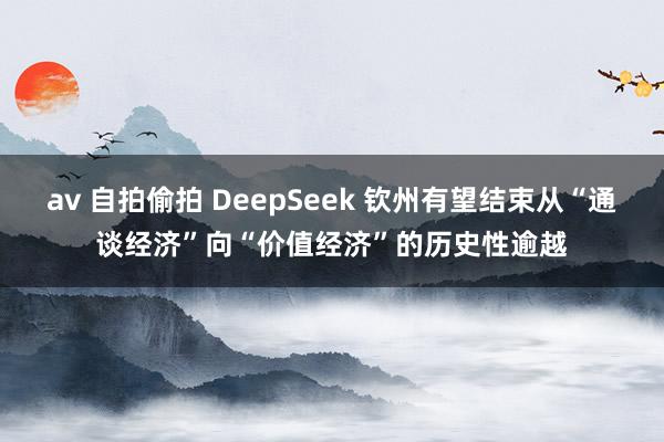 av 自拍偷拍 DeepSeek 钦州有望结束从“通谈经济”向“价值经济”的历史性逾越