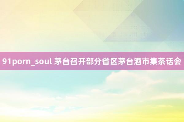 91porn_soul 茅台召开部分省区茅台酒市集茶话会