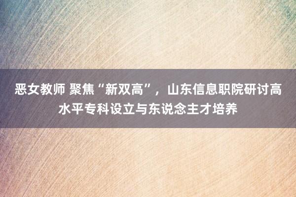 恶女教师 聚焦“新双高”，山东信息职院研讨高水平专科设立与东说念主才培养