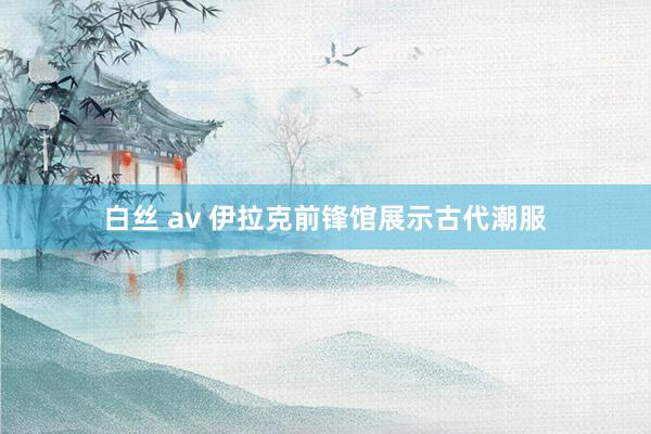 白丝 av 伊拉克前锋馆展示古代潮服