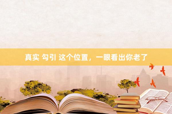 真实 勾引 这个位置，一眼看出你老了