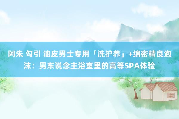 阿朱 勾引 油皮男士专用「洗护养」+绵密精良泡沫：男东说念主浴室里的高等SPA体验