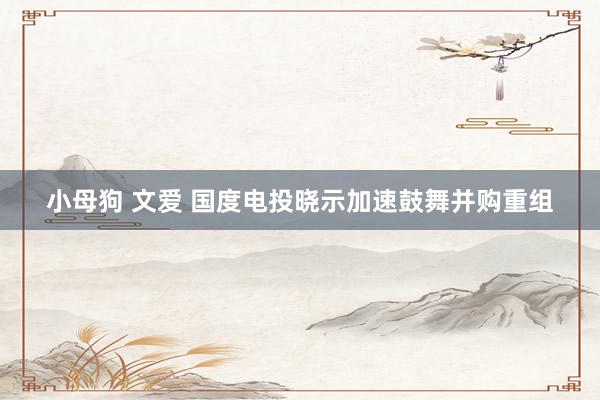 小母狗 文爱 国度电投晓示加速鼓舞并购重组