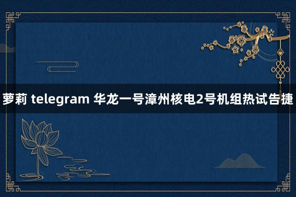 萝莉 telegram 华龙一号漳州核电2号机组热试告捷