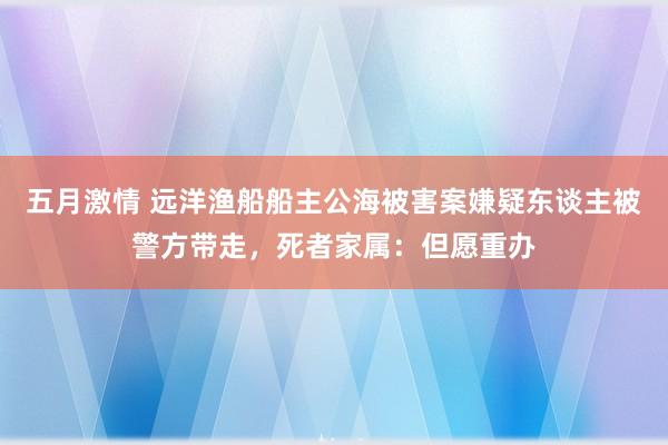 五月激情 远洋渔船船主公海被害案嫌疑东谈主被警方带走，死者家属：但愿重办