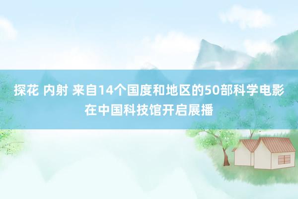 探花 内射 来自14个国度和地区的50部科学电影在中国科技馆开启展播