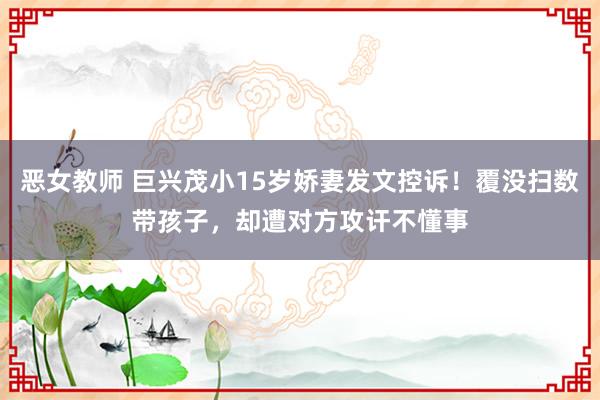 恶女教师 巨兴茂小15岁娇妻发文控诉！覆没扫数带孩子，却遭对方攻讦不懂事