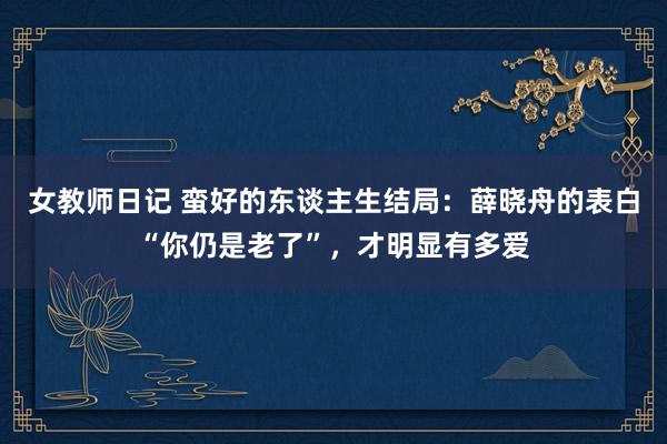 女教师日记 蛮好的东谈主生结局：薛晓舟的表白“你仍是老了”，才明显有多爱