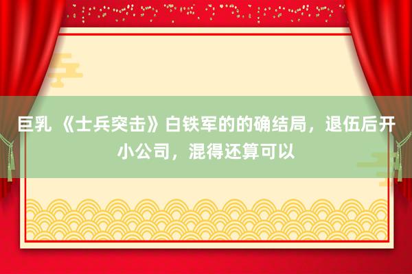 巨乳 《士兵突击》白铁军的的确结局，退伍后开小公司，混得还算可以