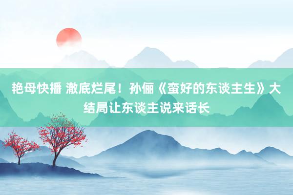 艳母快播 澈底烂尾！孙俪《蛮好的东谈主生》大结局让东谈主说来话长