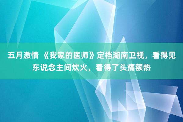 五月激情 《我家的医师》定档湖南卫视，看得见东说念主间炊火，看得了头痛额热