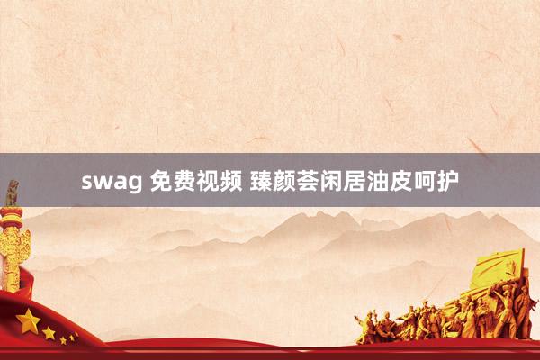 swag 免费视频 臻颜荟闲居油皮呵护