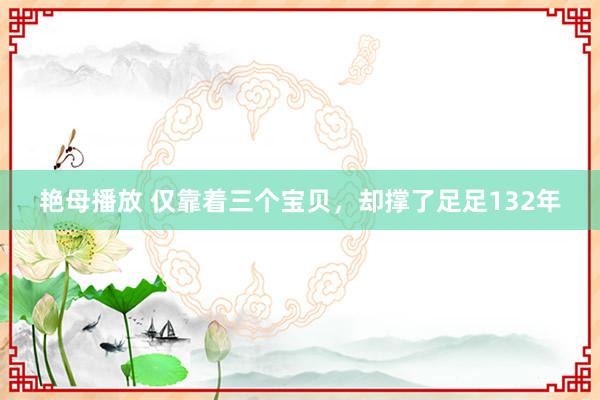 艳母播放 仅靠着三个宝贝，却撑了足足132年