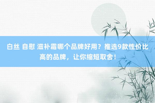 白丝 自慰 滋补霜哪个品牌好用？推选9款性价比高的品牌，让你缩短取舍！