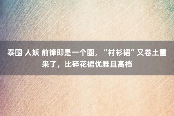 泰國 人妖 前锋即是一个圈，“衬衫裙”又卷土重来了，比碎花裙优雅且高档