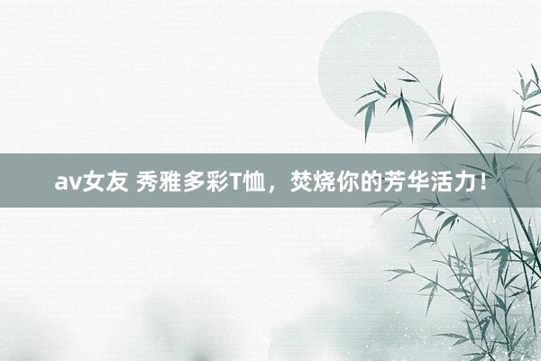 av女友 秀雅多彩T恤，焚烧你的芳华活力！