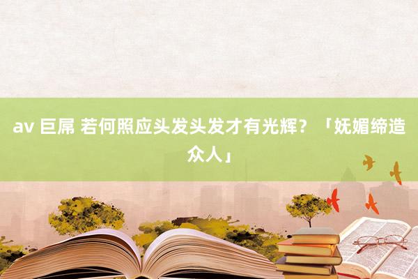 av 巨屌 若何照应头发头发才有光辉？「妩媚缔造众人」