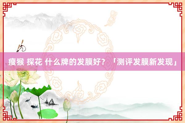 瘦猴 探花 什么牌的发膜好？「测评发膜新发现」