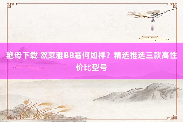 艳母下载 欧莱雅BB霜何如样？精选推选三款高性价比型号