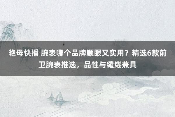 艳母快播 腕表哪个品牌顺眼又实用？精选6款前卫腕表推选，品性与缱绻兼具