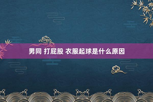 男同 打屁股 衣服起球是什么原因
