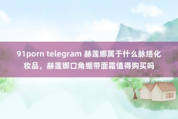 91porn telegram 赫莲娜属于什么脉络化妆品，赫莲娜口角绷带面霜值得购买吗