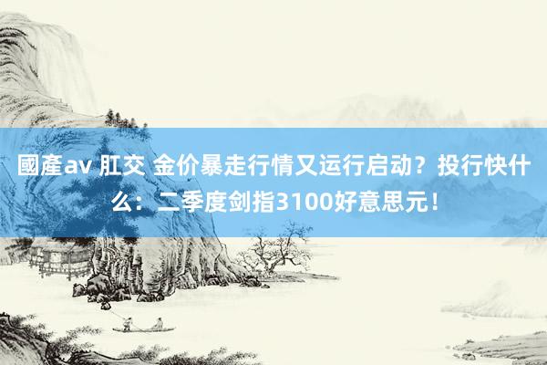國產av 肛交 金价暴走行情又运行启动？投行快什么：二季度剑指3100好意思元！