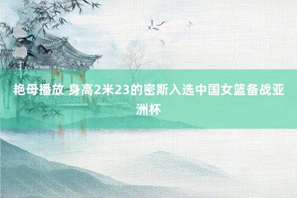 艳母播放 身高2米23的密斯入选中国女篮备战亚洲杯