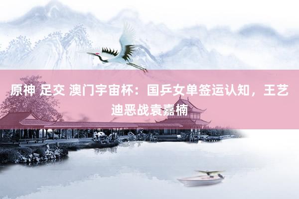 原神 足交 澳门宇宙杯：国乒女单签运认知，王艺迪恶战袁嘉楠