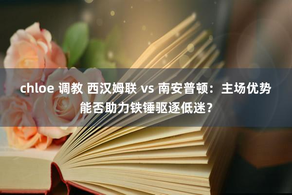 chloe 调教 西汉姆联 vs 南安普顿：主场优势能否助力铁锤驱逐低迷？