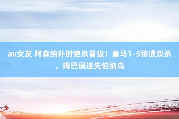 av女友 阿森纳补时绝杀晋级！皇马1-5惨遭双杀，姆巴佩迷失伯纳乌