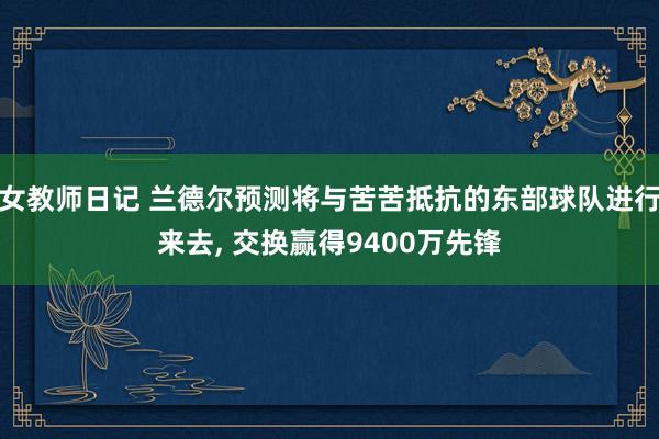 女教师日记 兰德尔预测将与苦苦抵抗的东部球队进行来去， 交换赢得9400万先锋