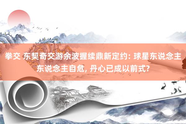 拳交 东契奇交游余波握续鼎新定约: 球星东说念主东说念主自危， 丹心已成以前式?