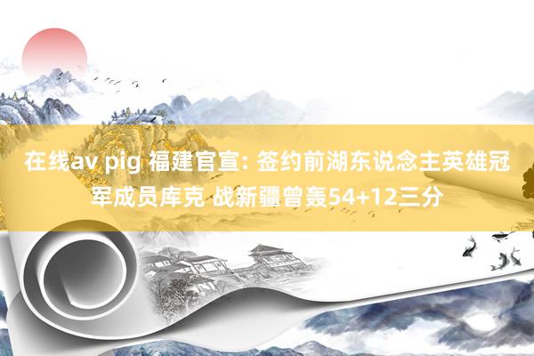 在线av pig 福建官宣: 签约前湖东说念主英雄冠军成员库克 战新疆曾轰54+12三分
