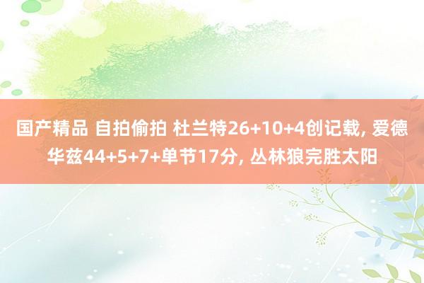 国产精品 自拍偷拍 杜兰特26+10+4创记载， 爱德华兹44+5+7+单节17分， 丛林狼完胜太阳