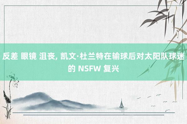 反差 眼镜 沮丧， 凯文·杜兰特在输球后对太阳队球迷的 NSFW 复兴