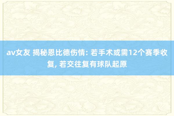 av女友 揭秘恩比德伤情: 若手术或需12个赛季收复， 若交往复有球队起原