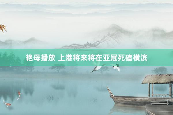 艳母播放 上港将来将在亚冠死磕横滨