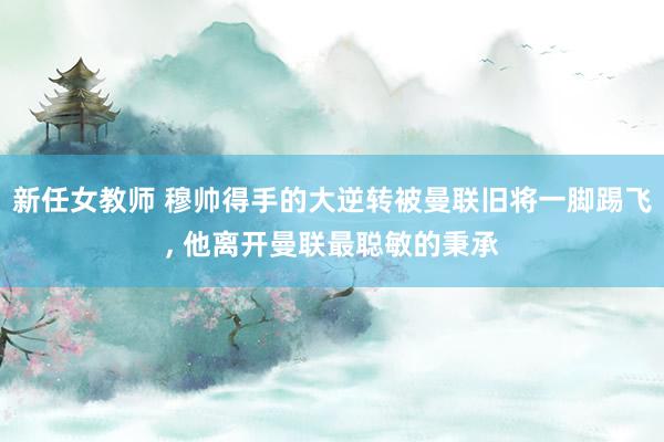 新任女教师 穆帅得手的大逆转被曼联旧将一脚踢飞， 他离开曼联最聪敏的秉承