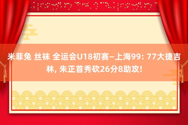 米菲兔 丝袜 全运会U18初赛—上海99: 77大捷吉林， 朱正首秀砍26分8助攻!