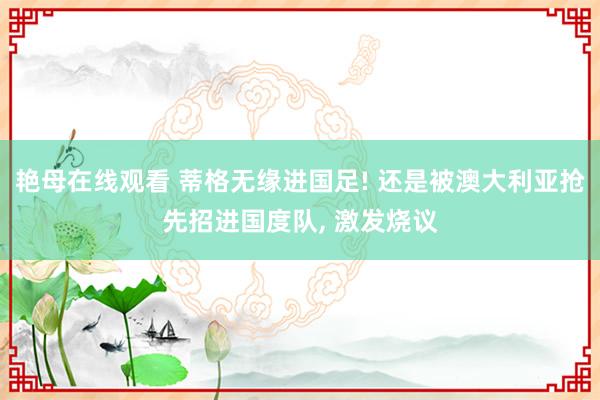 艳母在线观看 蒂格无缘进国足! 还是被澳大利亚抢先招进国度队， 激发烧议